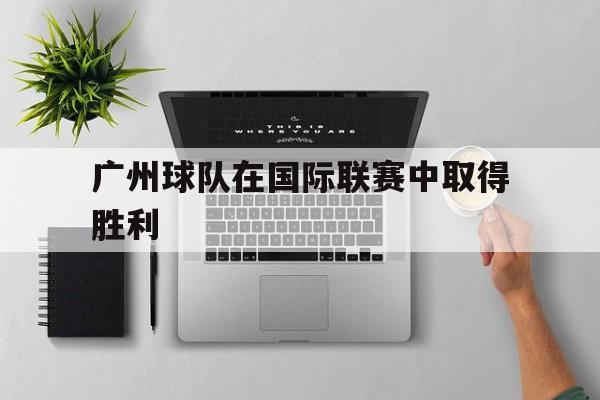 手机客户端-广州球队在国际联赛中取得胜利的原因